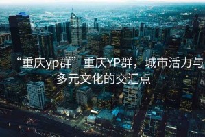“重慶yp群”重慶YP群，城市活力與多元文化的交匯點(diǎn)