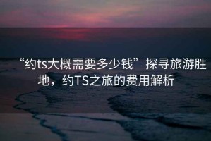 “約ts大概需要多少錢”探尋旅游勝地，約TS之旅的費用解析