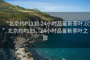 “北京約P1130.24小時品鑒新茶葉.cc”北京約P113，24小時品鑒新茶葉之旅