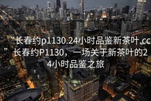“長(zhǎng)春約p1130.24小時(shí)品鑒新茶葉.cc”長(zhǎng)春約P1130，一場(chǎng)關(guān)于新茶葉的24小時(shí)品鑒之旅