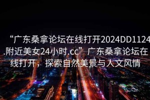 “廣東桑拿論壇在線打開(kāi)2024DD1124.附近美女24小時(shí).cc”廣東桑拿論壇在線打開(kāi)，探索自然美景與人文風(fēng)情
