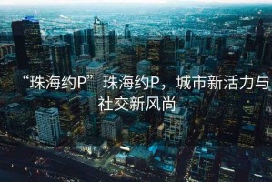 “珠海約P”珠海約P，城市新活力與社交新風(fēng)尚