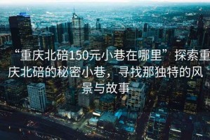 “重慶北碚150元小巷在哪里”探索重慶北碚的秘密小巷，尋找那獨(dú)特的風(fēng)景與故事