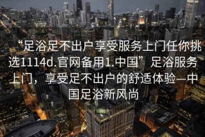 “足浴足不出戶享受服務上門任你挑選1114d.官網(wǎng)備用1.中國”足浴服務上門，享受足不出戶的舒適體驗—中國足浴新風尚