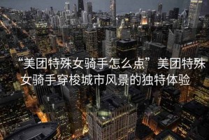 “美團(tuán)特殊女騎手怎么點(diǎn)”美團(tuán)特殊女騎手穿梭城市風(fēng)景的獨(dú)特體驗(yàn)