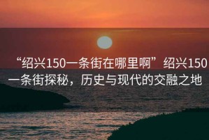 “紹興150一條街在哪里啊”紹興150一條街探秘，歷史與現(xiàn)代的交融之地