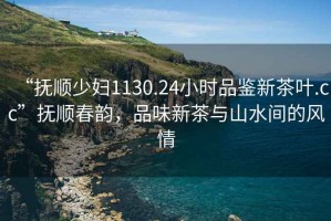 “撫順少婦1130.24小時品鑒新茶葉.cc”撫順春韻，品味新茶與山水間的風情