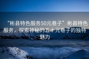 “彬縣特色服務(wù)50元巷子”彬縣特色服務(wù)，探索神秘的五十元巷子的獨(dú)特魅力