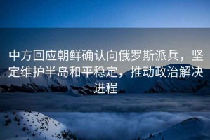中方回應(yīng)朝鮮確認(rèn)向俄羅斯派兵，堅(jiān)定維護(hù)半島和平穩(wěn)定，推動(dòng)政治解決進(jìn)程