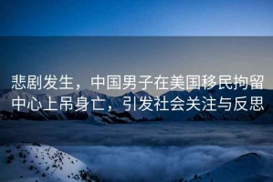 悲劇發(fā)生，中國男子在美國移民拘留中心上吊身亡，引發(fā)社會(huì)關(guān)注與反思