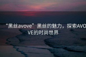 “黑絲avove”黑絲的魅力，探索AVOVE的時(shí)尚世界