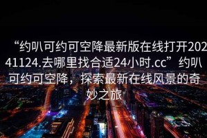 “約叭可約可空降最新版在線打開20241124.去哪里找合適24小時(shí).cc”約叭可約可空降，探索最新在線風(fēng)景的奇妙之旅