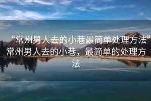 “常州男人去的小巷最簡單處理方法”常州男人去的小巷，最簡單的處理方法