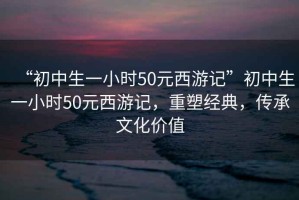 “初中生一小時50元西游記”初中生一小時50元西游記，重塑經(jīng)典，傳承文化價值