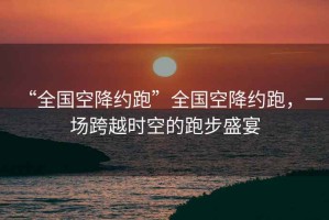 “全國空降約跑”全國空降約跑，一場跨越時空的跑步盛宴