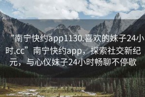 “南寧快約app1130.喜歡的妹子24小時.cc”南寧快約app，探索社交新紀元，與心儀妹子24小時暢聊不停歇