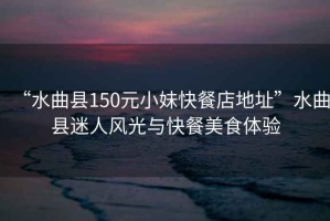 “水曲縣150元小妹快餐店地址”水曲縣迷人風光與快餐美食體驗