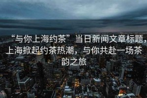 “與你上海約茶”當(dāng)日新聞文章標(biāo)題，上海掀起約茶熱潮，與你共赴一場茶韻之旅