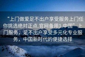 “上門做愛足不出戶享受服務(wù)上門任你挑選絕對(duì)正點(diǎn).官網(wǎng)備用1.中國(guó)”上門服務(wù)，足不出戶享受多元化專業(yè)服務(wù)，中國(guó)新時(shí)代的便捷選擇