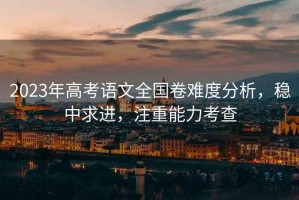 2023年高考語文全國卷難度分析，穩(wěn)中求進(jìn)，注重能力考查