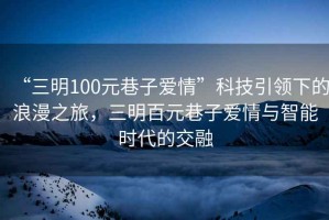 “三明100元巷子愛情”科技引領下的浪漫之旅，三明百元巷子愛情與智能時代的交融