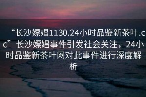“長沙嫖娼1130.24小時品鑒新茶葉.cc”長沙嫖娼事件引發(fā)社會關注，24小時品鑒新茶葉網(wǎng)對此事件進行深度解析