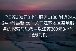 “江蘇300元3小時(shí)服務(wù)1130.附近的人24小時(shí)最新.cc”關(guān)于江蘇地區(qū)某項(xiàng)服務(wù)的探索與思考—以江蘇300元3小時(shí)服務(wù)為例