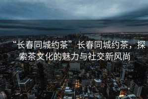 “長春同城約茶”長春同城約茶，探索茶文化的魅力與社交新風(fēng)尚