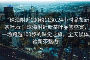 “珠海附近100約1130.24小時(shí)品鑒新茶葉.cc”珠海附近新茶葉品鑒盛宴，一場(chǎng)跨越100步的味覺(jué)之旅，全天候體驗(yàn)新茶魅力
