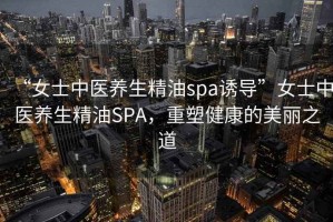“女士中醫(yī)養(yǎng)生精油spa誘導(dǎo)”女士中醫(yī)養(yǎng)生精油SPA，重塑健康的美麗之道