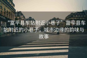 “富平縣車站附近小巷子”富平縣車站附近的小巷子，城市邊緣的韻味與故事