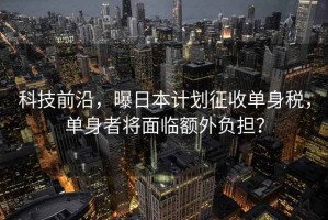 科技前沿，曝日本計劃征收單身稅，單身者將面臨額外負(fù)擔(dān)？