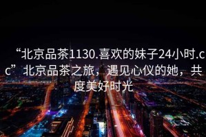 “北京品茶1130.喜歡的妹子24小時(shí).cc”北京品茶之旅，遇見心儀的她，共度美好時(shí)光
