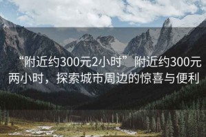 “附近約300元2小時(shí)”附近約300元兩小時(shí)，探索城市周邊的驚喜與便利