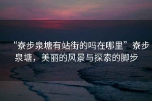 “寮步泉塘有站街的嗎在哪里”寮步泉塘，美麗的風(fēng)景與探索的腳步