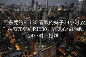 “東莞約P1130.喜歡的妹子24小時(shí).cc”探索東莞約P1130，遇見(jiàn)心儀的她，24小時(shí)不打烊