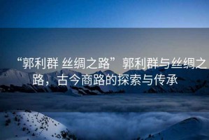 “郭利群 絲綢之路”郭利群與絲綢之路，古今商路的探索與傳承