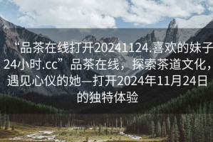 “品茶在線打開20241124.喜歡的妹子24小時(shí).cc”品茶在線，探索茶道文化，遇見心儀的她—打開2024年11月24日的獨(dú)特體驗(yàn)