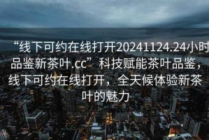 “線下可約在線打開(kāi)20241124.24小時(shí)品鑒新茶葉.cc”科技賦能茶葉品鑒，線下可約在線打開(kāi)，全天候體驗(yàn)新茶葉的魅力