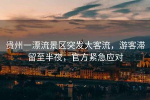 貴州一漂流景區(qū)突發(fā)大客流，游客滯留至半夜，官方緊急應(yīng)對