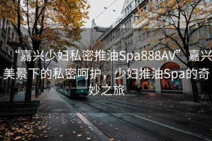“嘉興少婦私密推油Spa888AV”嘉興美景下的私密呵護，少婦推油Spa的奇妙之旅