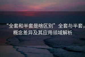 “全套和半套是啥區(qū)別”全套與半套，概念差異及其應(yīng)用領(lǐng)域解析