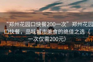“鄭州花園口快餐200一次”鄭州花園口快餐，品味城市美食的絕佳之選（一次僅需200元）