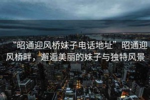 “昭通迎風(fēng)橋妹子電話地址”昭通迎風(fēng)橋畔，邂逅美麗的妹子與獨(dú)特風(fēng)景