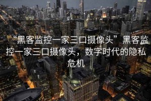 “黑客監(jiān)控一家三口攝像頭”黑客監(jiān)控一家三口攝像頭，數(shù)字時代的隱私危機(jī)