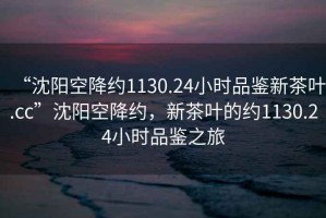 “沈陽空降約1130.24小時品鑒新茶葉.cc”沈陽空降約，新茶葉的約1130.24小時品鑒之旅