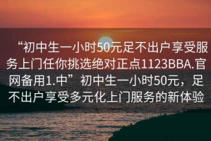 “初中生一小時50元足不出戶享受服務(wù)上門任你挑選絕對正點(diǎn)1123BBA.官網(wǎng)備用1.中”初中生一小時50元，足不出戶享受多元化上門服務(wù)的新體驗(yàn)