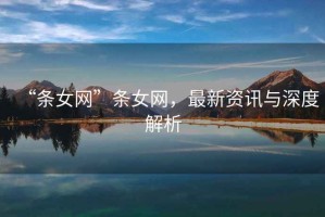 “條女網(wǎng)”條女網(wǎng)，最新資訊與深度解析