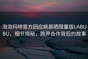 泡泡瑪特官方回應(yīng)姚晨曬限量版LABUBU，細(xì)節(jié)揭秘，跨界合作背后的故事