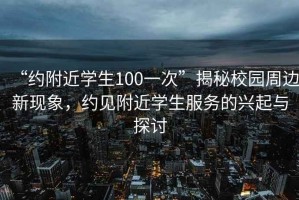 “約附近學(xué)生100一次”揭秘校園周邊新現(xiàn)象，約見附近學(xué)生服務(wù)的興起與探討